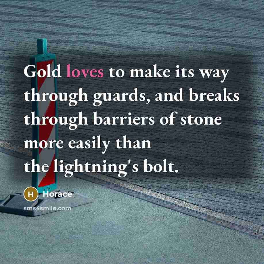 “Gold loves to make its way through guards, and breaks through barriers of stone more easily than the lightning's bolt.” quote by Horace