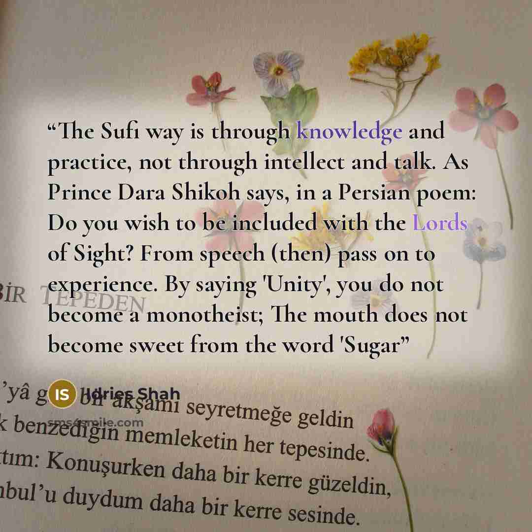“The Sufi way is through knowledge and practice, not through intellect and talk. As Prince Dara Shikoh says, in a Persian poem: Do you wish to be included with the Lords of Sight? From speech (then) pass on to experience. By saying 'Unity', you do not become a monotheist; The mouth does not become…” quote by Idries Shah