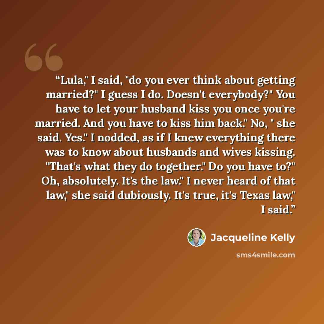 “Lula," I said, "do you ever think about getting married?" I guess I do. Doesn't everybody?" You have to let your husband kiss you once you're married. And you have to kiss him back." No, " she said. Yes." I nodded, as if I knew everything there was to know about husbands and wives kissing. "That's…” quote by Jacqueline Kelly