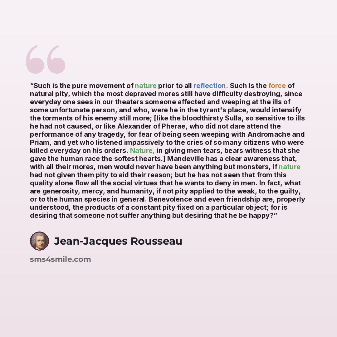 “Such is the pure movement of nature prior to all reflection. Such is the force of natural pity, which the most depraved mores still have difficulty destroying, since everyday one sees in our theaters someone affected and weeping at the ills of some unfortunate person, and who, were he in the…” quote by Jean-Jacques Rousseau