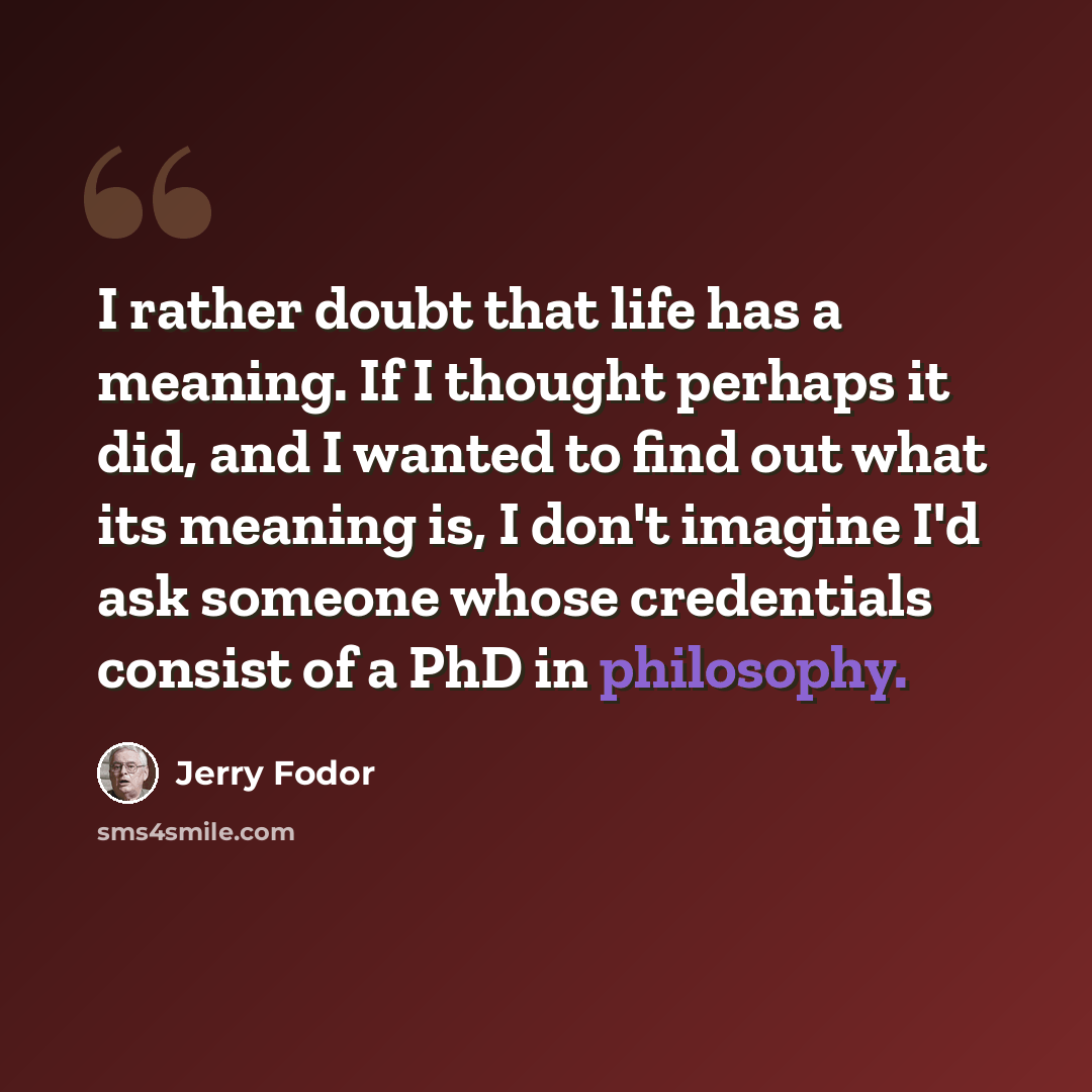 “I rather doubt that life has a meaning. If I thought perhaps it did, and I wanted to find out what its meaning is, I don't imagine I'd ask someone whose credentials consist of a PhD in philosophy.” quote by Jerry Fodor