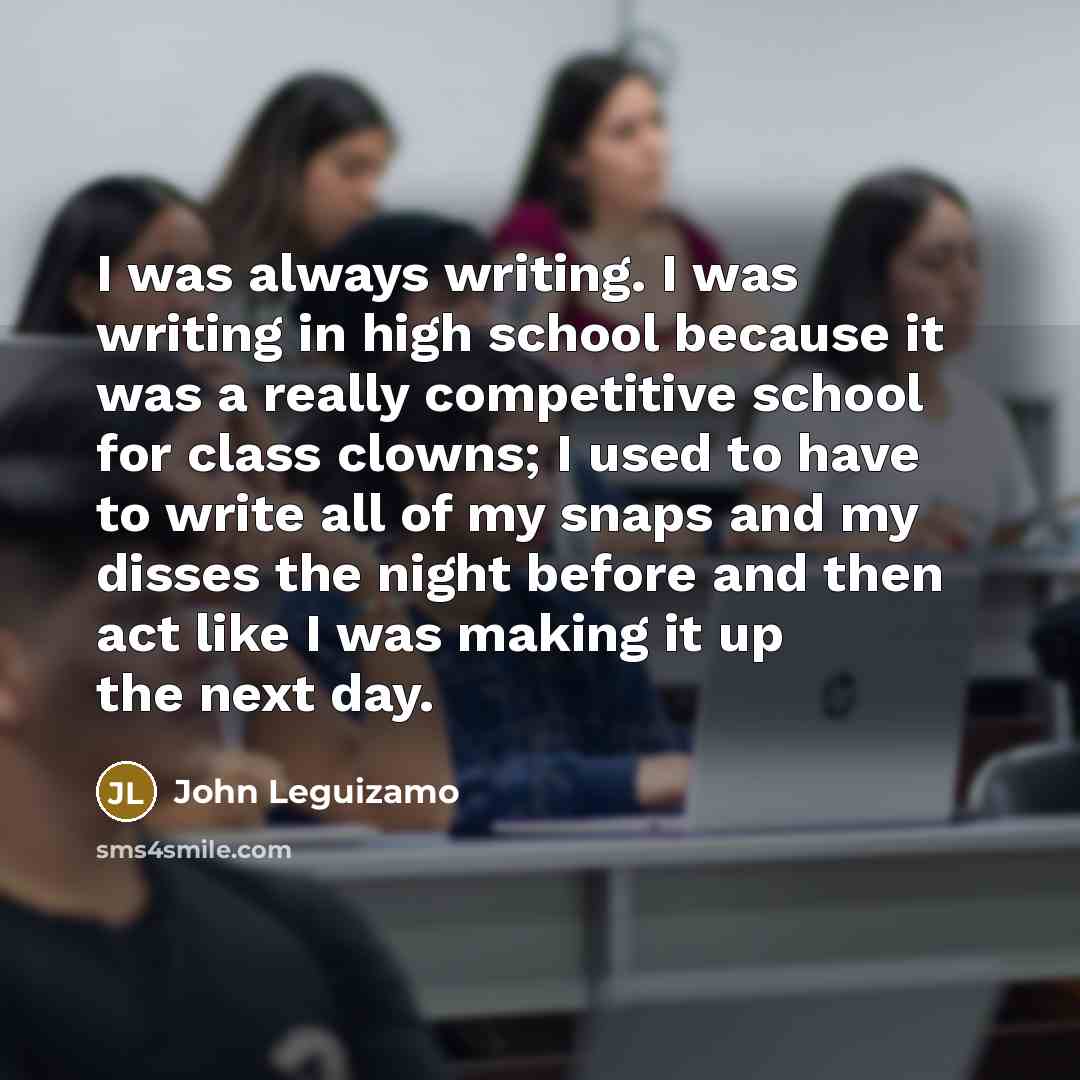 “I was always writing. I was writing in high school because it was a really competitive school for class clowns; I used to have to write all of my snaps and my disses the night before and then act like I was making it up the next day.” quote by John Leguizamo