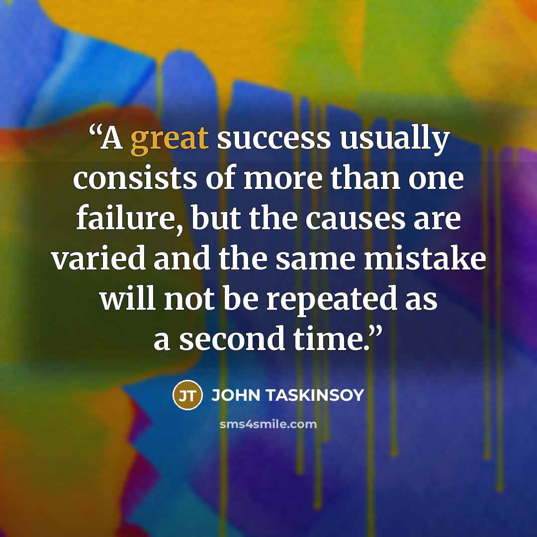 “A great success usually consists of more than one failure, but the causes are varied and the same mistake will not be repeated as a second time.” quote by JOHN TASKINSOY