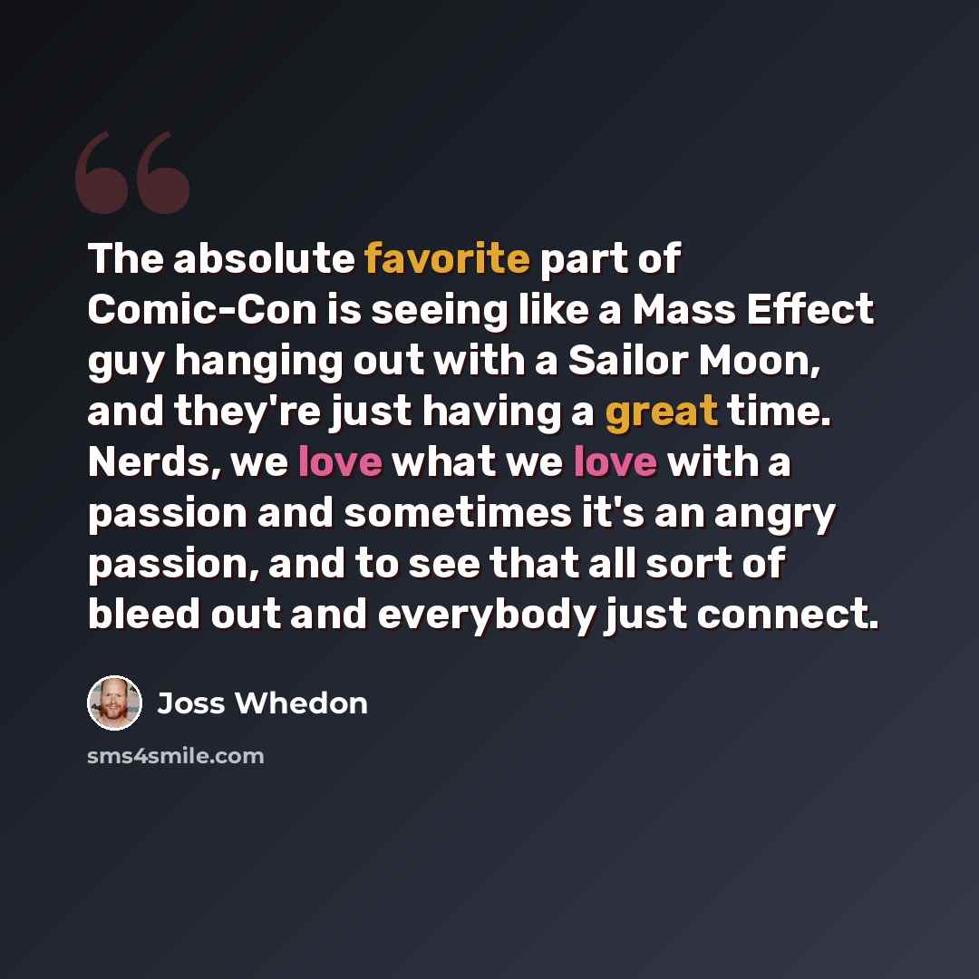 “The absolute favorite part of Comic-Con is seeing like a Mass Effect guy hanging out with a Sailor Moon, and they're just having a great time. Nerds, we love what we love with a passion and sometimes it's an angry passion, and to see that all sort of bleed out and everybody just connect.” quote by Joss Whedon