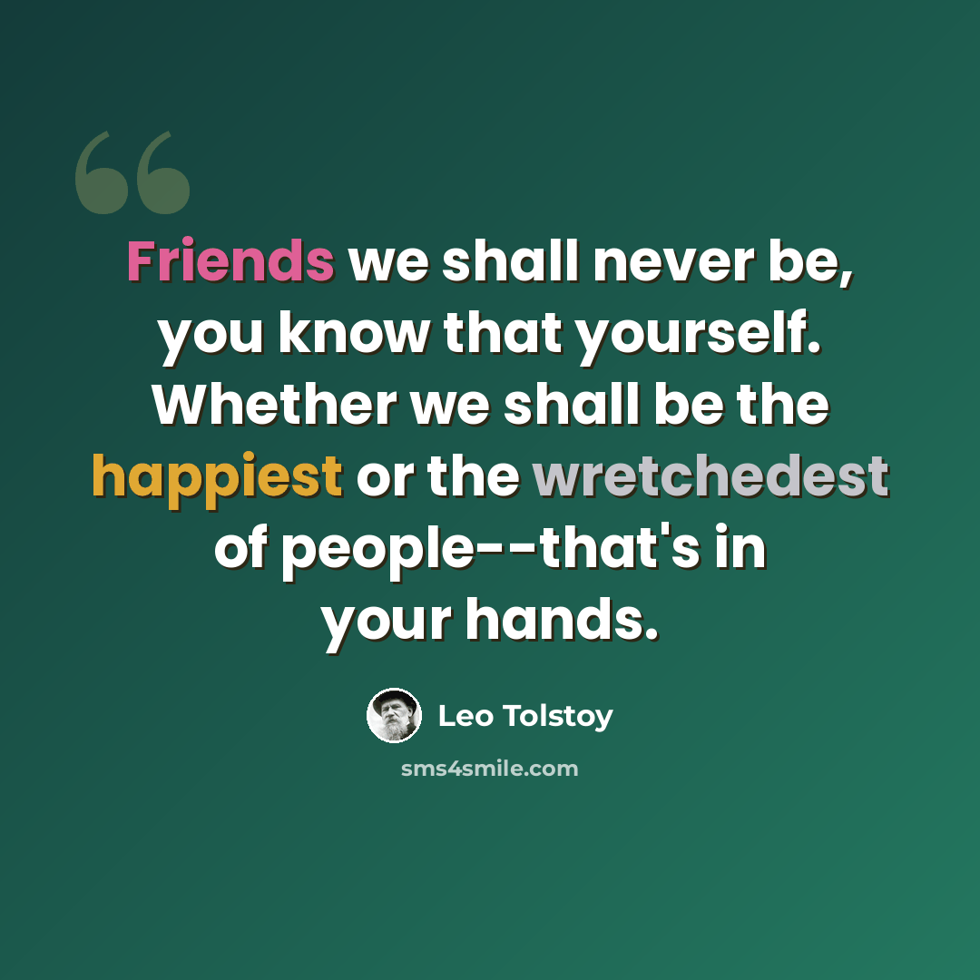 “Friends we shall never be, you know that yourself. Whether we shall be the happiest or the wretchedest of people--that's in your hands.” quote by Leo Tolstoy