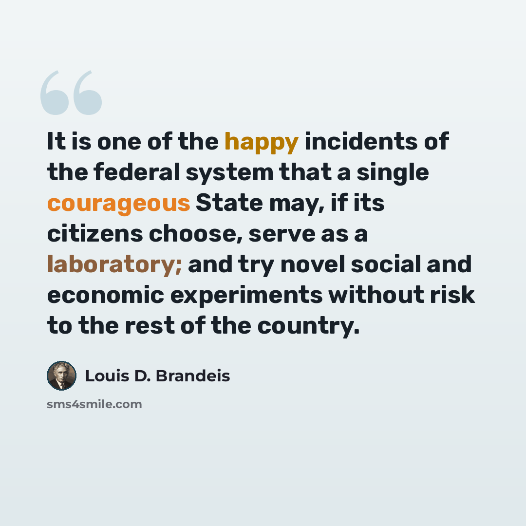 “It is one of the happy incidents of the federal system that a single courageous State may, if its citizens choose, serve as a laboratory; and try novel social and economic experiments without risk to the rest of the country.” quote by Louis D. Brandeis