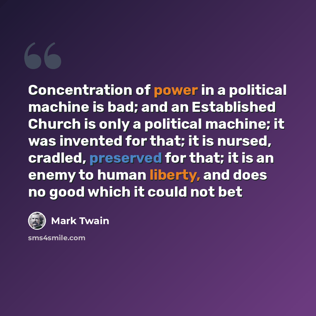 “Concentration of power in a political machine is bad; and an Established Church is only a political machine; it was invented for that; it is nursed, cradled, preserved for that; it is an enemy to human liberty, and does no good which it could not bet” quote by Mark Twain