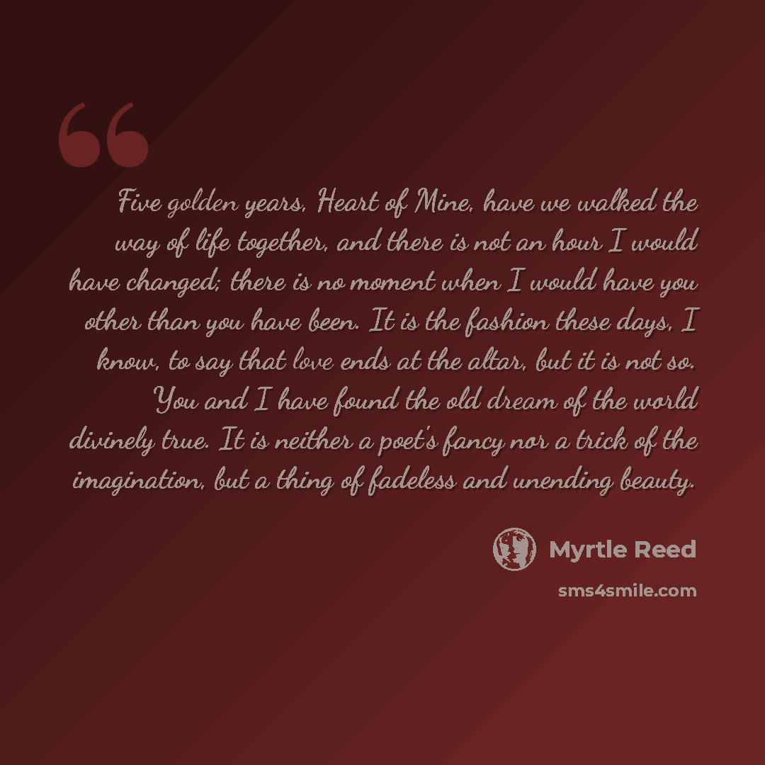 “Five golden years, Heart of Mine, have we walked the way of life together, and there is not an hour I would have changed; there is no moment when I would have you other than you have been. It is the fashion these days, I know, to say that love ends at the altar, but it is not so. You and I have…” quote by Myrtle Reed