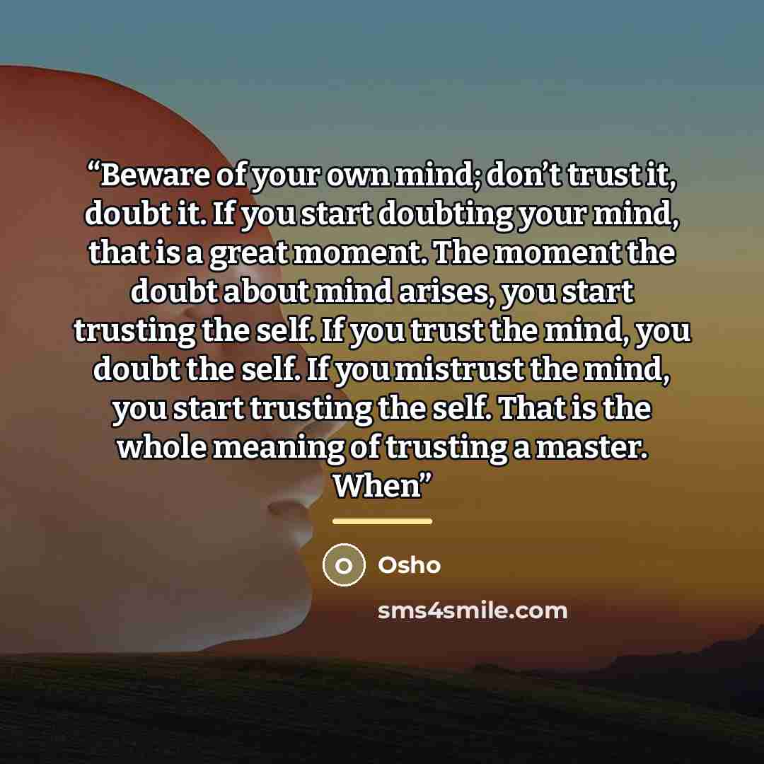 “Beware of your own mind; don’t trust it, doubt it. If you start doubting your mind, that is a great moment. The moment the doubt about mind arises, you start trusting the self. If you trust the mind, you doubt the self. If you mistrust the mind, you start trusting the self. That is the whole…” quote by Osho