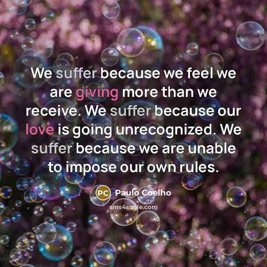 “We suffer because we feel we are giving more than we receive. We suffer because our love is going unrecognized. We suffer because we are unable to impose our own rules.” quote by Paulo Coelho