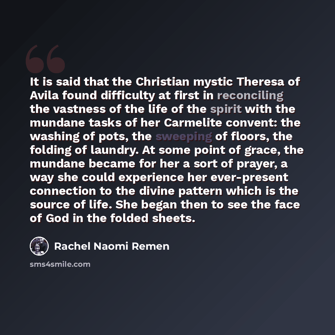 “It is said that the Christian mystic Theresa of Avila found difficulty at first in reconciling the vastness of the life of the spirit with the mundane tasks of her Carmelite convent: the washing of pots, the sweeping of floors, the folding of laundry. At some point of grace, the mundane became for…” quote by Rachel Naomi Remen