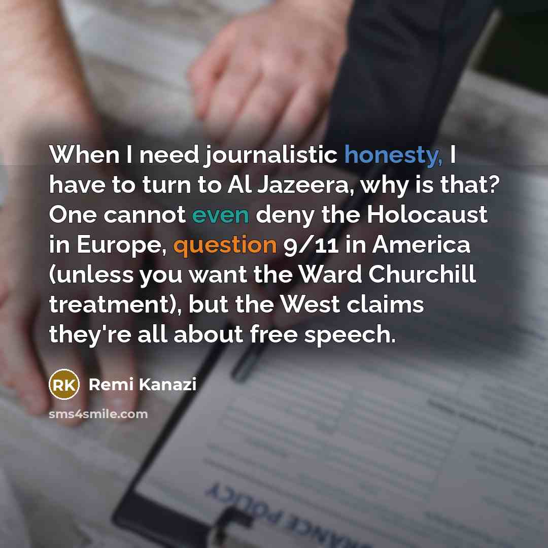 “When I need journalistic honesty, I have to turn to Al Jazeera, why is that? One cannot even deny the Holocaust in Europe, question 9/11 in America (unless you want the Ward Churchill treatment), but the West claims they're all about free speech.” quote by Remi Kanazi