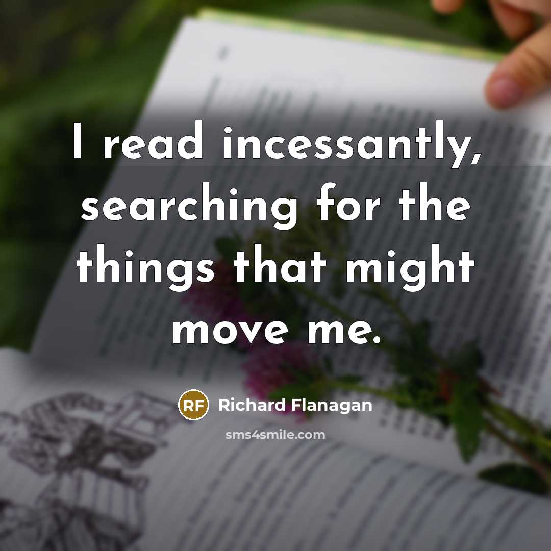 “I read incessantly, searching for the things that might move me.” quote by Richard Flanagan