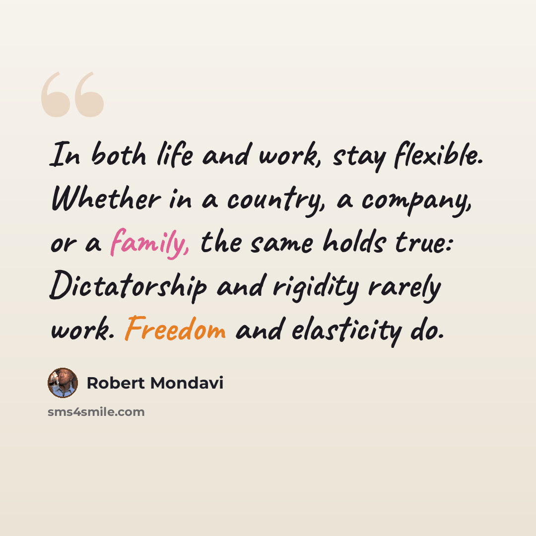 “In both life and work, stay flexible. Whether in a country, a company, or a family, the same holds true: Dictatorship and rigidity rarely work. Freedom and elasticity do.” quote by Robert Mondavi