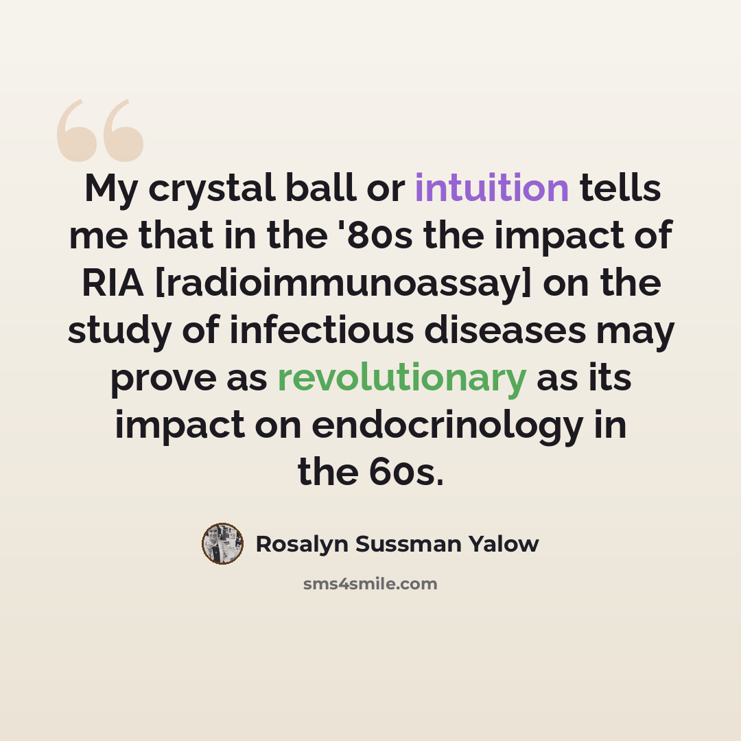 “My crystal ball or intuition tells me that in the '80s the impact of RIA [radioimmunoassay] on the study of infectious diseases may prove as revolutionary as its impact on endocrinology in the 60s.” quote by Rosalyn Sussman Yalow