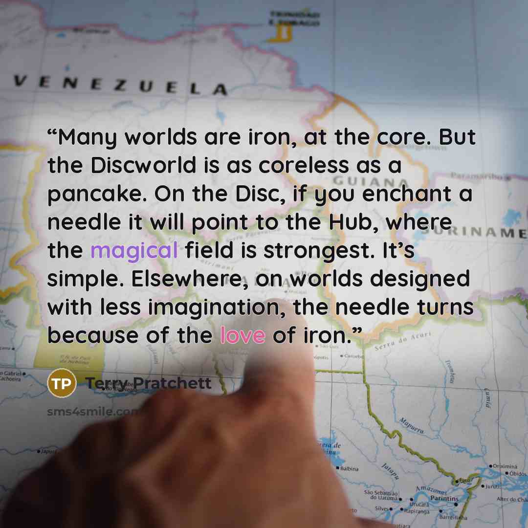 “Many worlds are iron, at the core. But the Discworld is as coreless as a pancake. On the Disc, if you enchant a needle it will point to the Hub, where the magical field is strongest. It’s simple. Elsewhere, on worlds designed with less imagination, the needle turns because of the love of iron.” quote by Terry Pratchett