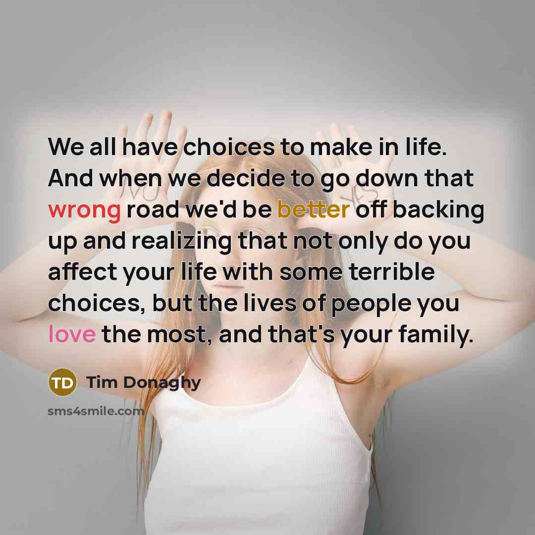 “We all have choices to make in life. And when we decide to go down that wrong road we'd be better off backing up and realizing that not only do you affect your life with some terrible choices, but the lives of people you love the most, and that's your family.” quote by Tim Donaghy