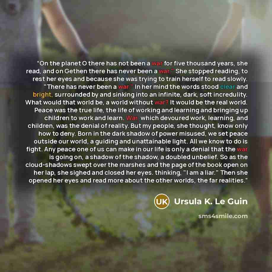 “On the planet O there has not been a war for five thousand years, she read, and on Gethen there has never been a war." She stopped reading, to rest her eyes and because she was trying to train herself to read slowly. "There has never been a war." In her mind the words stood clear and bright…” quote by Ursula K. Le Guin
