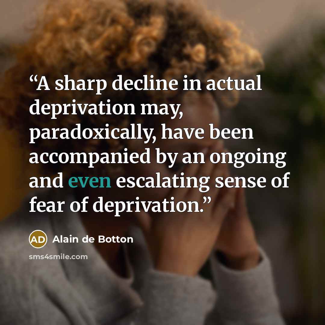 “A sharp decline in actual deprivation may, paradoxically, have been accompanied by an ongoing and even escalating sense of fear of deprivation.” quote by Alain de Botton