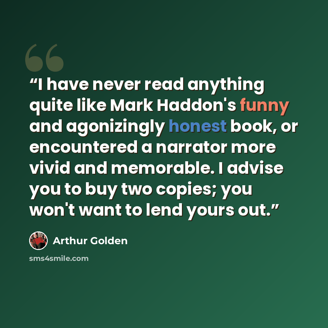 “I have never read anything quite like Mark Haddon's funny and agonizingly honest book, or encountered a narrator more vivid and memorable. I advise you to buy two copies; you won't want to lend yours out.” quote by arthur golden