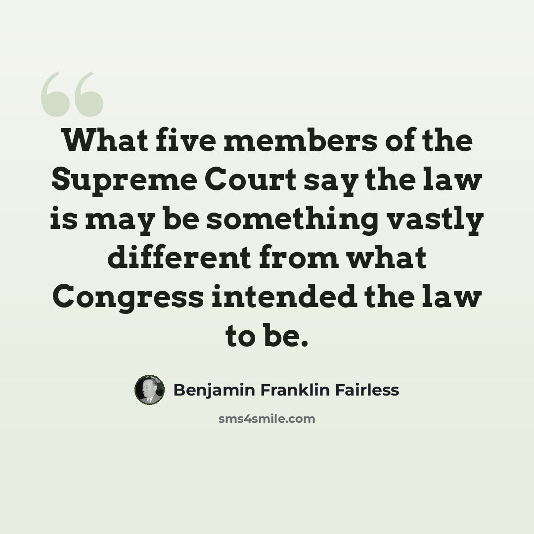 “What five members of the Supreme Court say the law is may be something vastly different from what Congress intended the law to be.” quote by Benjamin Franklin Fairless
