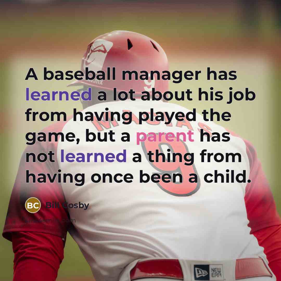 “A baseball manager has learned a lot about his job from having played the game, but a parent has not learned a thing from having once been a child.” quote by Bill Cosby