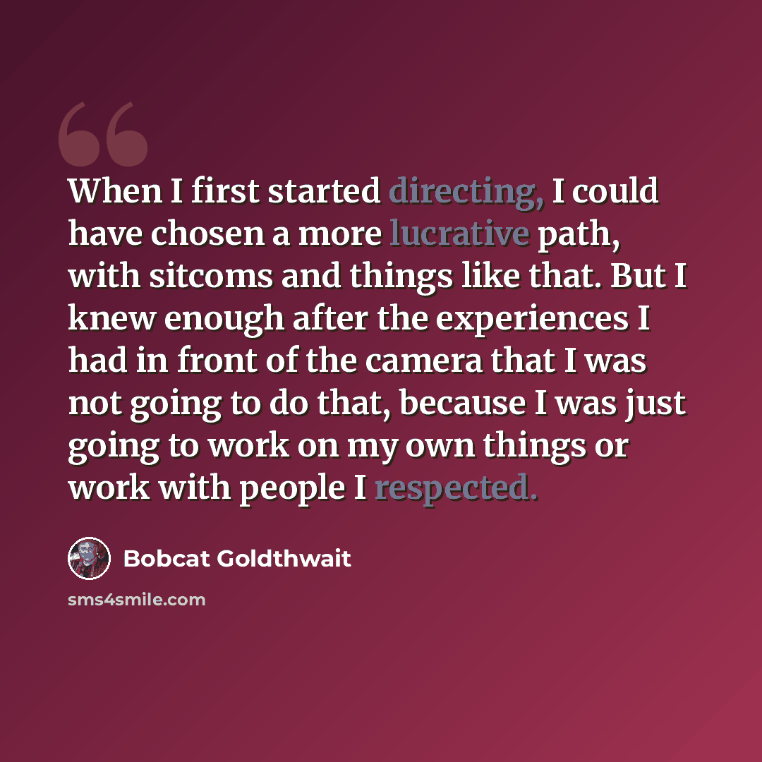 “When I first started directing, I could have chosen a more lucrative path, with sitcoms and things like that. But I knew enough after the experiences I had in front of the camera that I was not going to do that, because I was just going to work on my own things or work with people I respected.” quote by Bobcat Goldthwait
