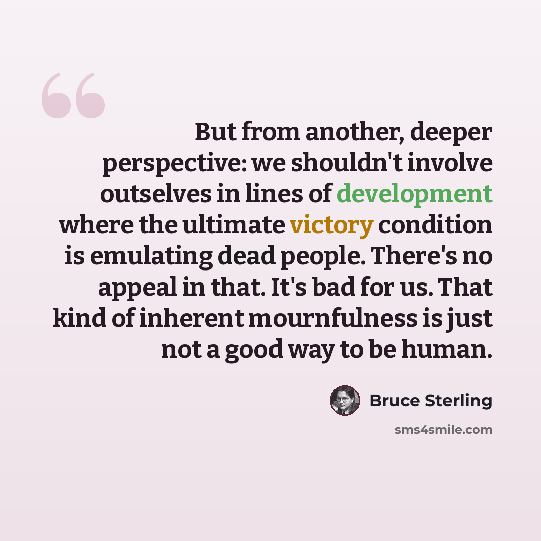 “But from another, deeper perspective: we shouldn't involve outselves in lines of development where the ultimate victory condition is emulating dead people. There's no appeal in that. It's bad for us. That kind of inherent mournfulness is just not a good way to be human.” quote by Bruce Sterling