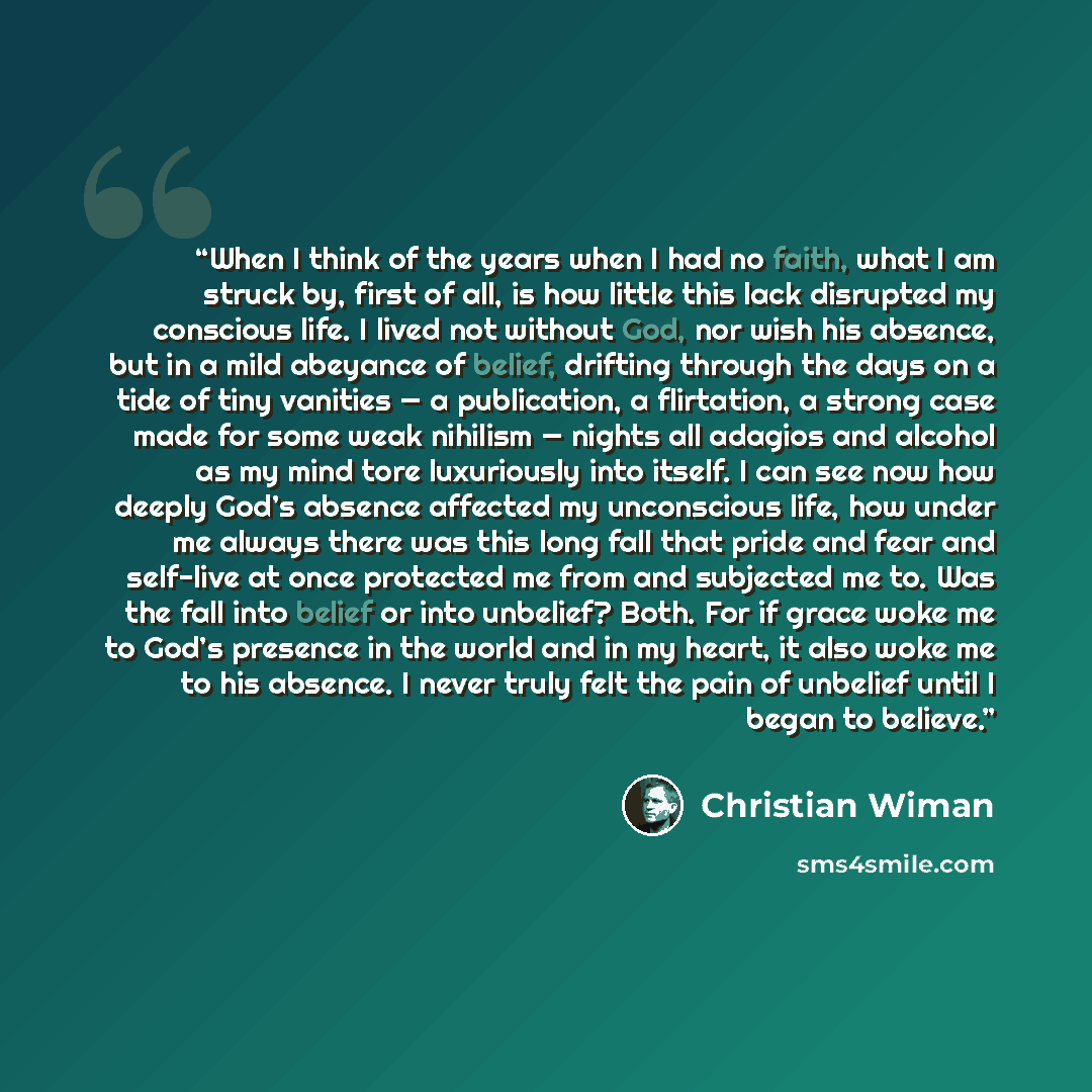 “When I think of the years when I had no faith, what I am struck by, first of all, is how little this lack disrupted my conscious life. I lived not without God, nor wish his absence, but in a mild abeyance of belief, drifting through the days on a tide of tiny vanities — a publication, a…” quote by Christian Wiman