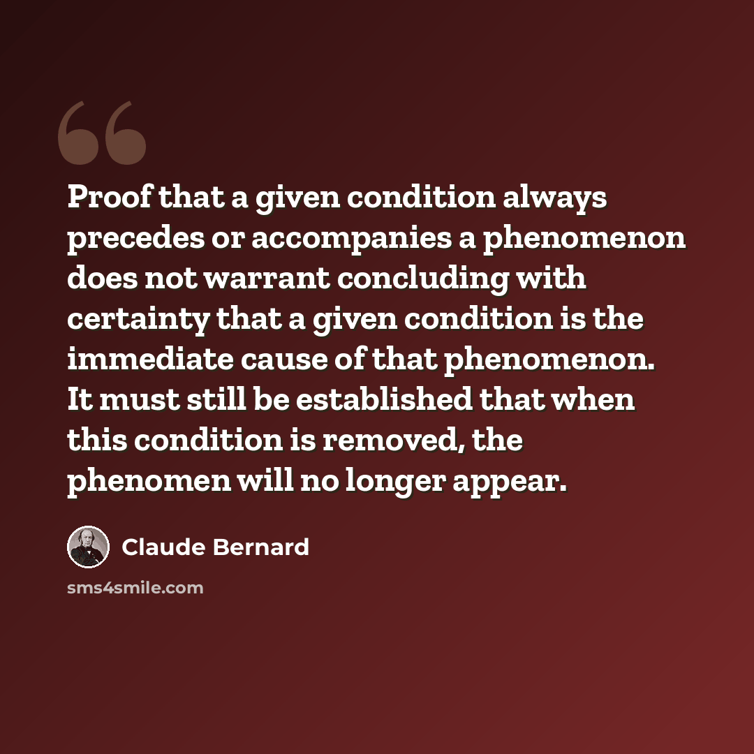 “Proof that a given condition always precedes or accompanies a phenomenon does not warrant concluding with certainty that a given condition is the immediate cause of that phenomenon. It must still be established that when this condition is removed, the phenomen will no longer appear.” quote by Claude Bernard