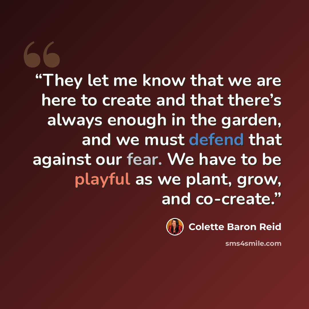 “They let me know that we are here to create and that there’s always enough in the garden, and we must defend that against our fear. We have to be playful as we plant, grow, and co-create.” quote by Colette Baron Reid
