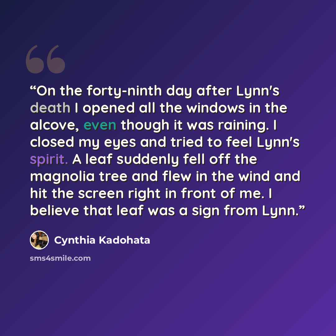 “On the forty-ninth day after Lynn's death I opened all the windows in the alcove, even though it was raining. I closed my eyes and tried to feel Lynn's spirit. A leaf suddenly fell off the magnolia tree and flew in the wind and hit the screen right in front of me. I believe that leaf was a sign…” quote by Cynthia Kadohata
