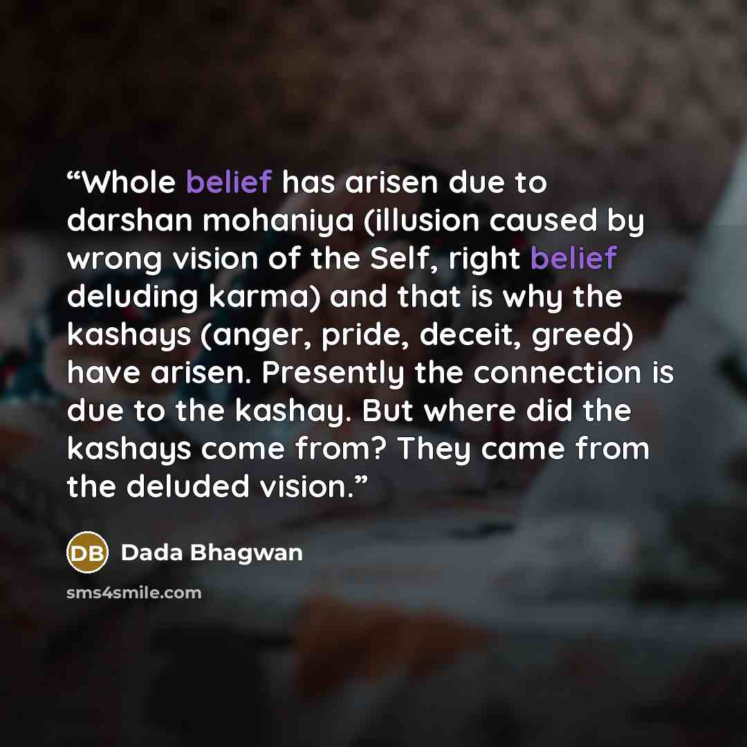 “Whole belief has arisen due to darshan mohaniya (illusion caused by wrong vision of the Self, right belief deluding karma) and that is why the kashays (anger, pride, deceit, greed) have arisen. Presently the connection is due to the kashay. But where did the kashays come from? They came from the…” quote by Dada Bhagwan