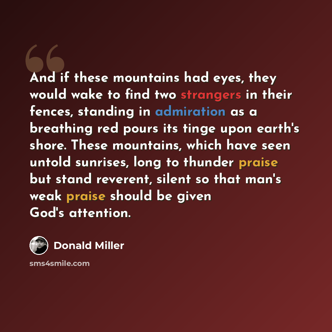“And if these mountains had eyes, they would wake to find two strangers in their fences, standing in admiration as a breathing red pours its tinge upon earth's shore. These mountains, which have seen untold sunrises, long to thunder praise but stand reverent, silent so that man's weak praise should…” quote by Donald Miller