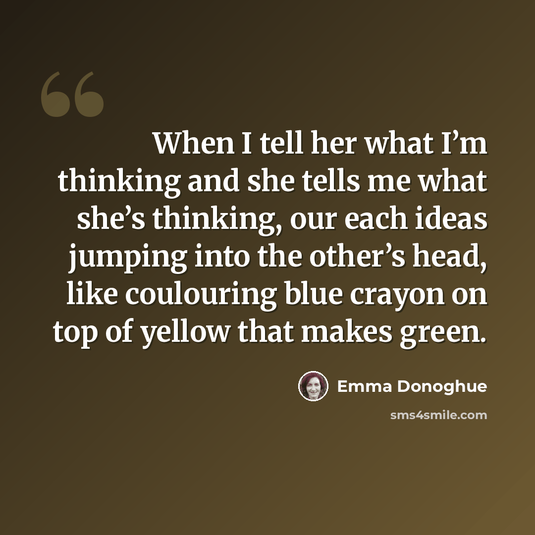 “When I tell her what I’m thinking and she tells me what she’s thinking, our each ideas jumping into the other’s head, like coulouring blue crayon on top of yellow that makes green.” quote by Emma Donoghue