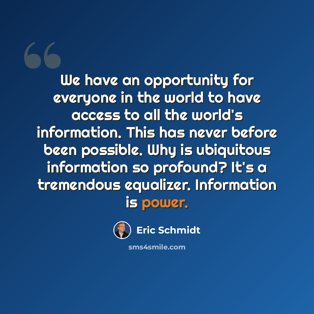 “We have an opportunity for everyone in the world to have access to all the world's information. This has never before been possible. Why is ubiquitous information so profound? It's a tremendous equalizer. Information is power.” quote by Eric Schmidt