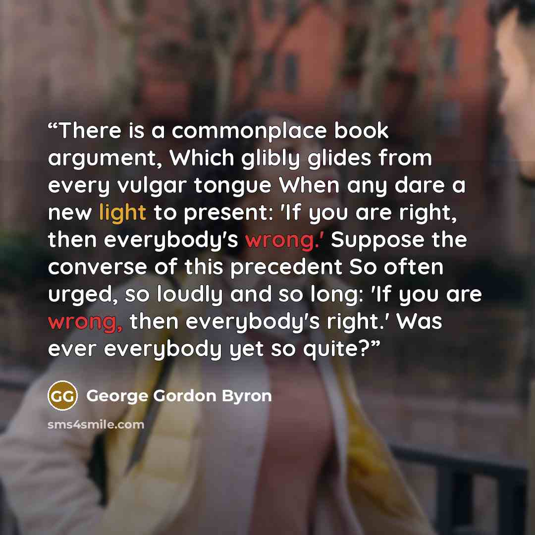 “There is a commonplace book argument, Which glibly glides from every vulgar tongue When any dare a new light to present: 'If you are right, then everybody's wrong.' Suppose the converse of this precedent So often urged, so loudly and so long: 'If you are wrong, then everybody's right.' Was ever…” quote by George Gordon Byron