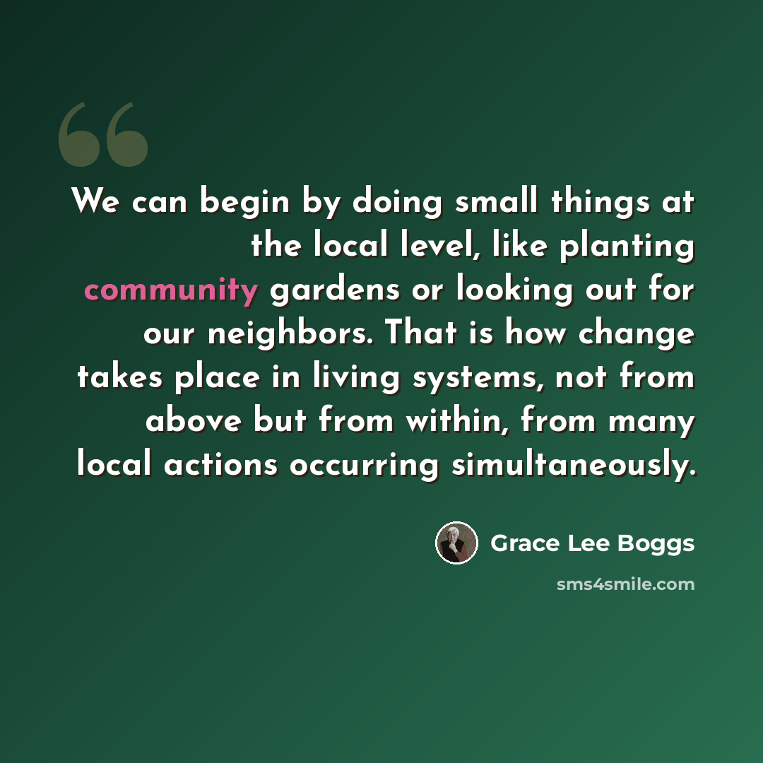 “We can begin by doing small things at the local level, like planting community gardens or looking out for our neighbors. That is how change takes place in living systems, not from above but from within, from many local actions occurring simultaneously.” quote by Grace Lee Boggs