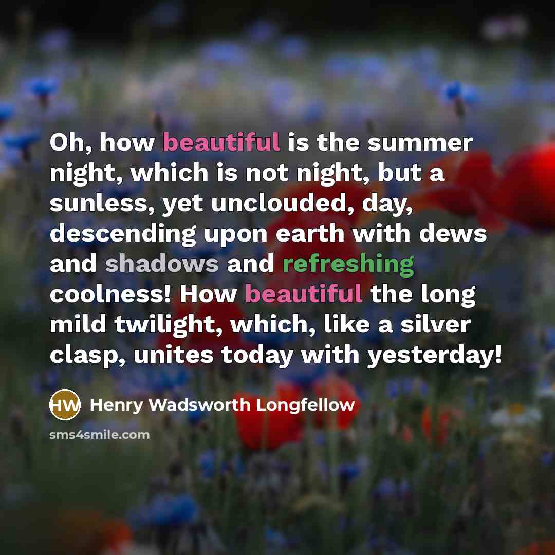 “Oh, how beautiful is the summer night, which is not night, but a sunless, yet unclouded, day, descending upon earth with dews and shadows and refreshing coolness! How beautiful the long mild twilight, which, like a silver clasp, unites today with yesterday!” quote by Henry Wadsworth Longfellow