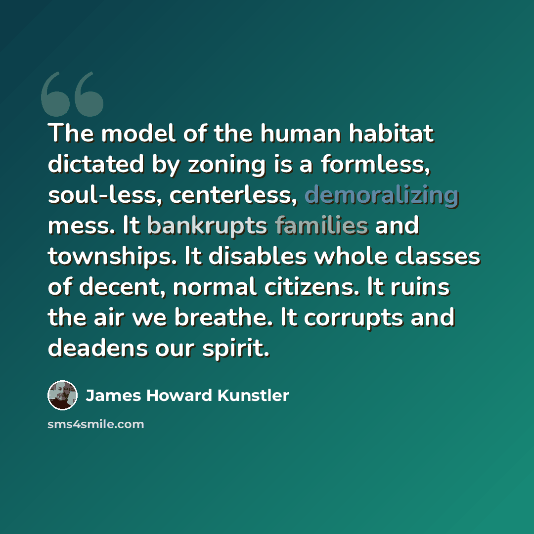 “The model of the human habitat dictated by zoning is a formless, soul-less, centerless, demoralizing mess. It bankrupts families and townships. It disables whole classes of decent, normal citizens. It ruins the air we breathe. It corrupts and deadens our spirit.” quote by James Howard Kunstler
