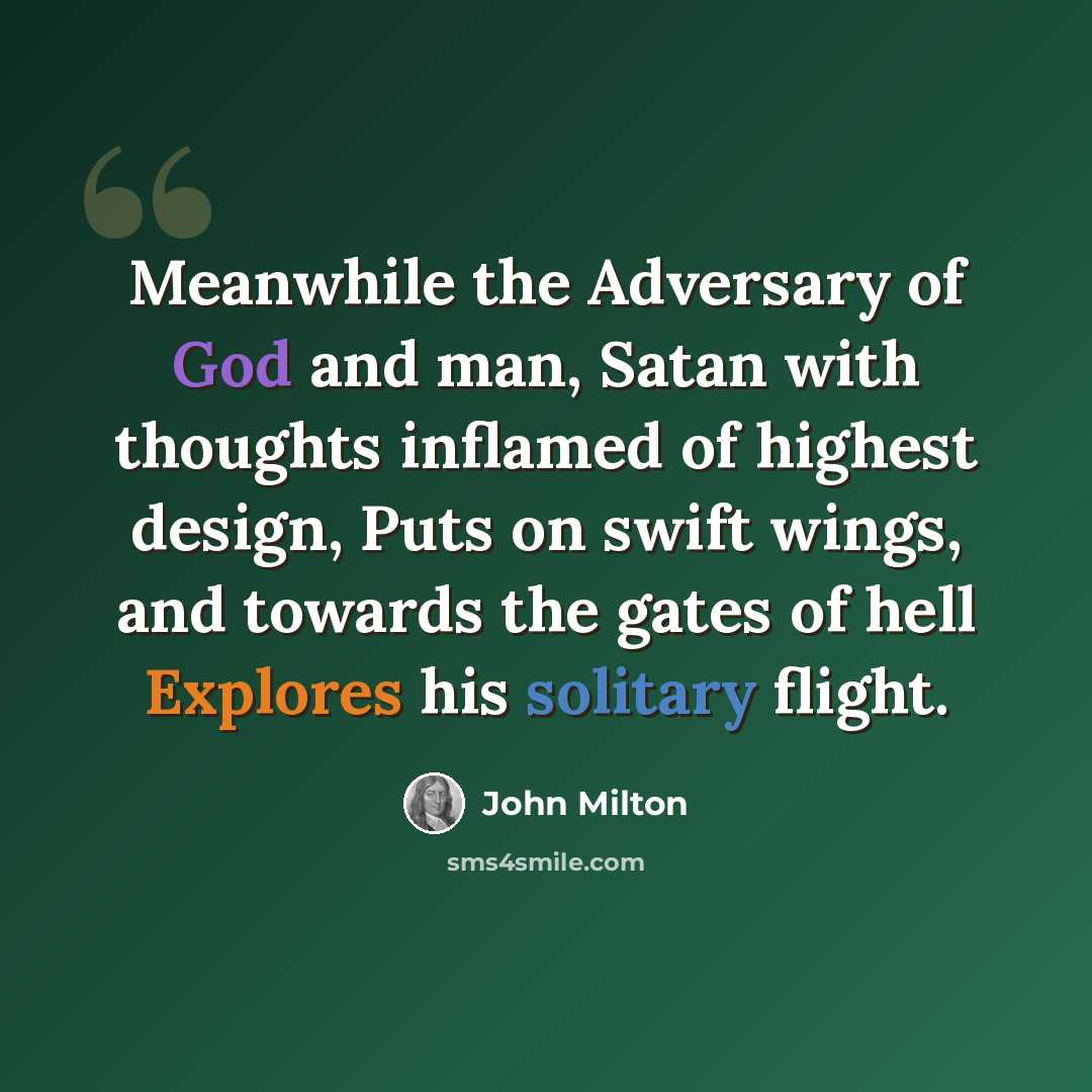 “Meanwhile the Adversary of God and man, Satan with thoughts inflamed of highest design, Puts on swift wings, and towards the gates of hell Explores his solitary flight.” quote by John Milton