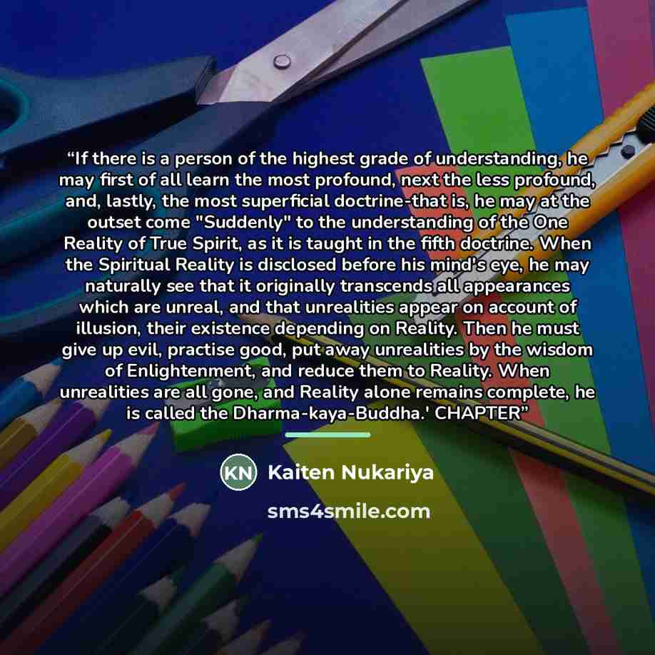 “If there is a person of the highest grade of understanding, he may first of all learn the most profound, next the less profound, and, lastly, the most superficial doctrine-that is, he may at the outset come "Suddenly" to the understanding of the One Reality of True Spirit, as it is taught in the…” quote by Kaiten Nukariya