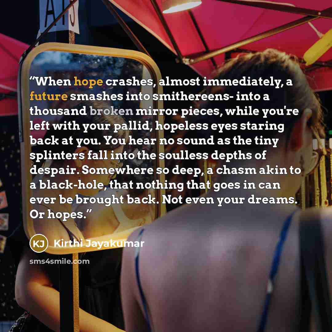 “When hope crashes, almost immediately, a future smashes into smithereens- into a thousand broken mirror pieces, while you're left with your pallid, hopeless eyes staring back at you. You hear no sound as the tiny splinters fall into the soulless depths of despair. Somewhere so deep, a chasm akin…” quote by Kirthi Jayakumar