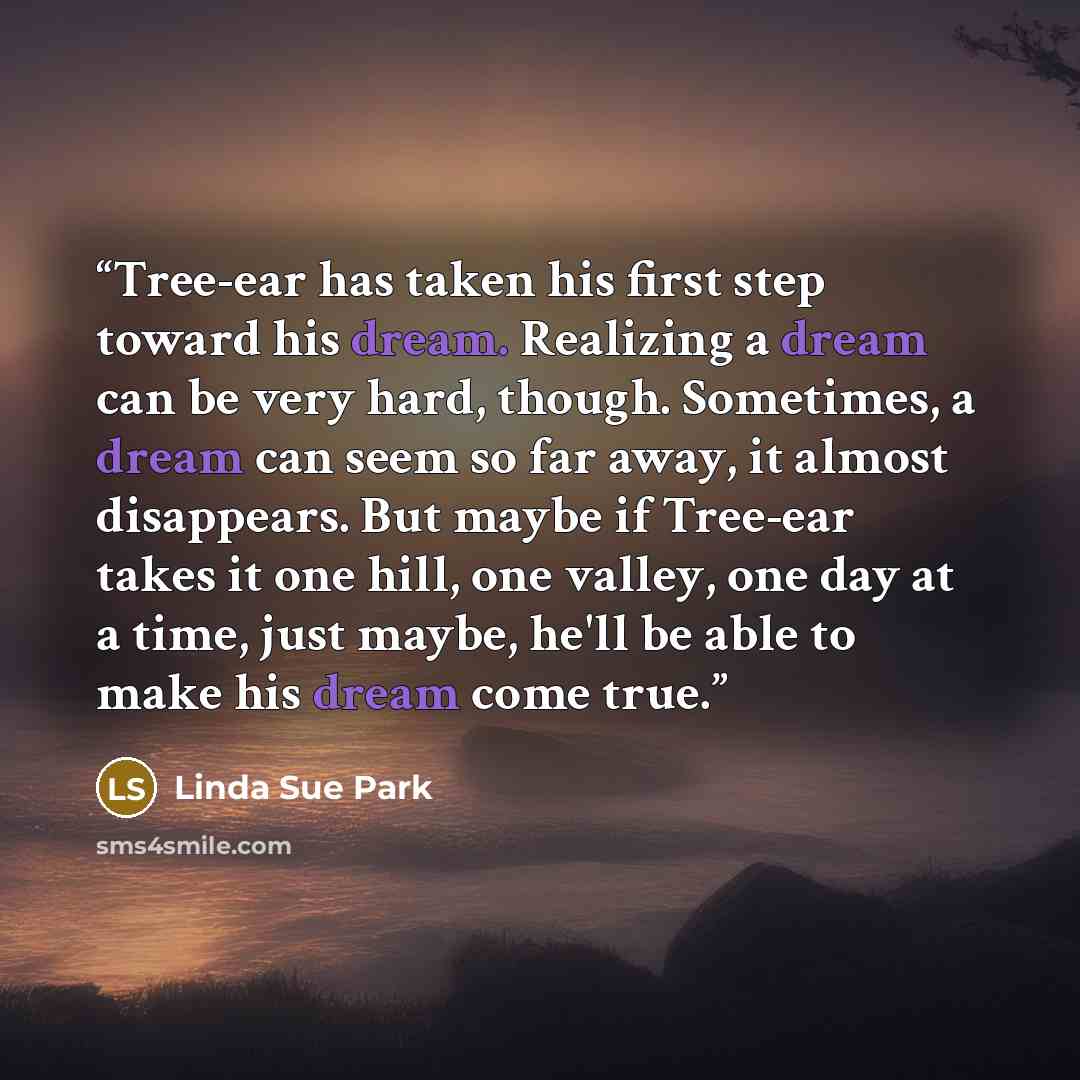 “Tree-ear has taken his first step toward his dream. Realizing a dream can be very hard, though. Sometimes, a dream can seem so far away, it almost disappears. But maybe if Tree-ear takes it one hill, one valley, one day at a time, just maybe, he'll be able to make his dream come true.” quote by Linda Sue Park