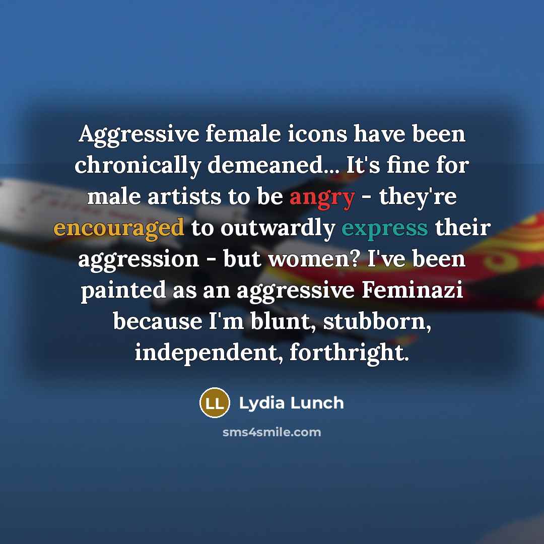 “Aggressive female icons have been chronically demeaned... It's fine for male artists to be angry - they're encouraged to outwardly express their aggression - but women? I've been painted as an aggressive Feminazi because I'm blunt, stubborn, independent, forthright.” quote by Lydia Lunch