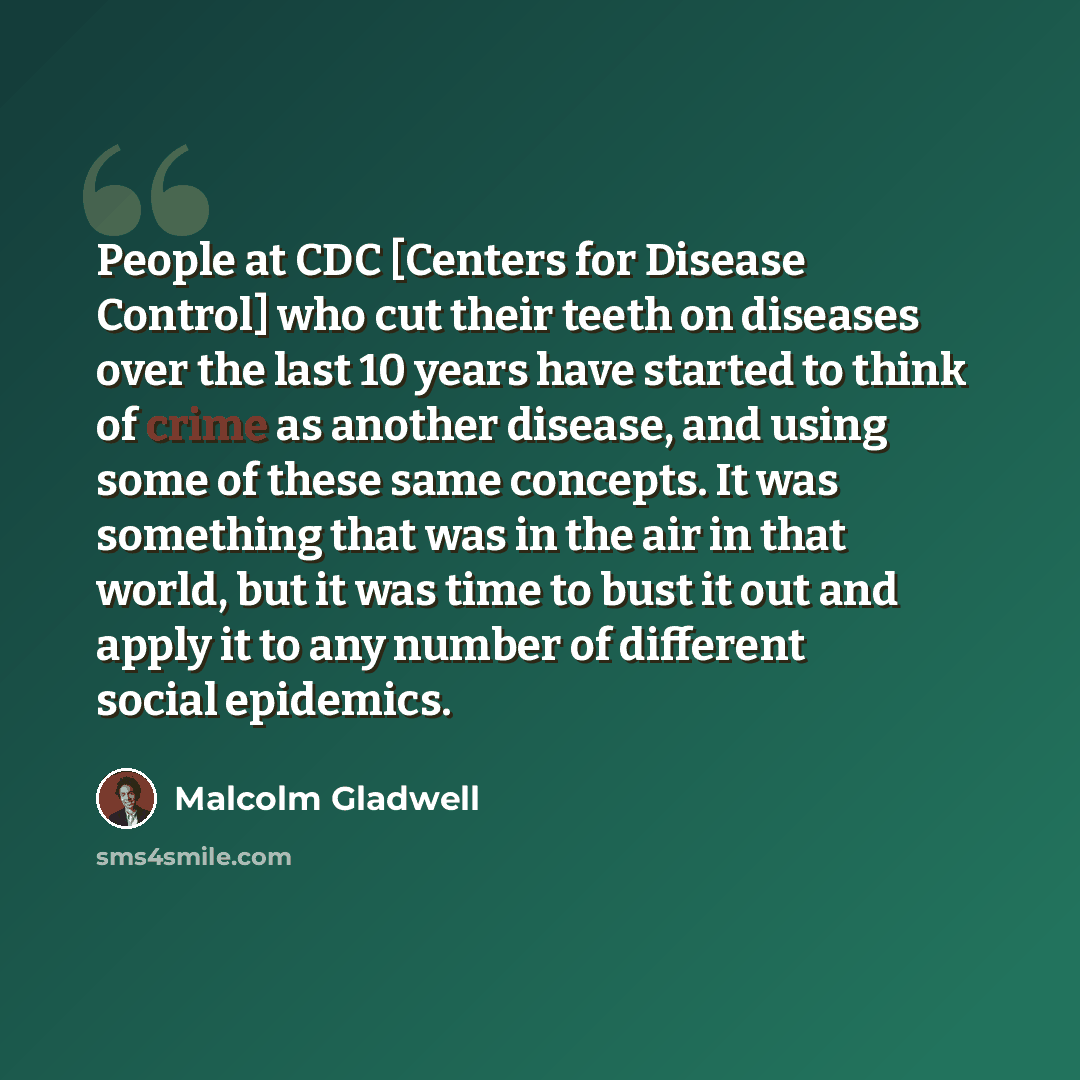“People at CDC [Centers for Disease Control] who cut their teeth on diseases over the last 10 years have started to think of crime as another disease, and using some of these same concepts. It was something that was in the air in that world, but it was time to bust it out and apply it to any number…” quote by Malcolm Gladwell
