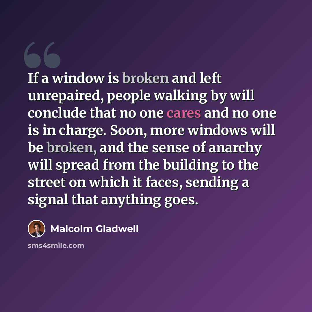 “If a window is broken and left unrepaired, people walking by will conclude that no one cares and no one is in charge. Soon, more windows will be broken, and the sense of anarchy will spread from the building to the street on which it faces, sending a signal that anything goes.” quote by Malcolm Gladwell