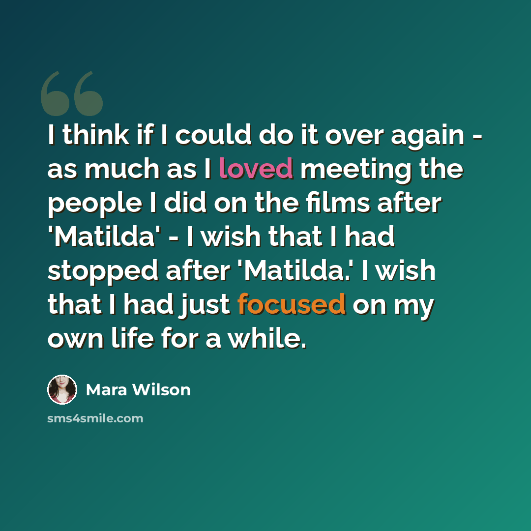 “I think if I could do it over again - as much as I loved meeting the people I did on the films after 'Matilda' - I wish that I had stopped after 'Matilda.' I wish that I had just focused on my own life for a while.” quote by Mara Wilson