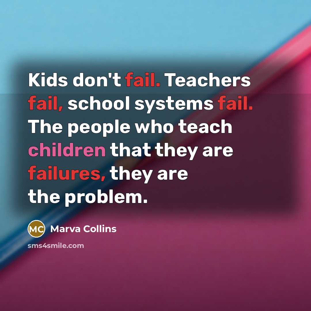 “Kids don't fail. Teachers fail, school systems fail. The people who teach children that they are failures, they are the problem.” quote by Marva Collins