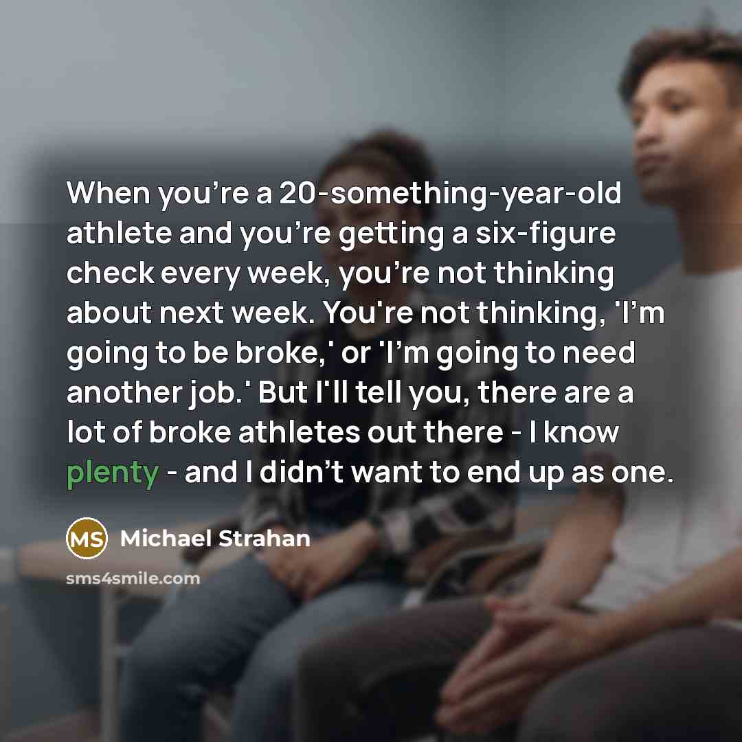 “When you're a 20-something-year-old athlete and you're getting a six-figure check every week, you're not thinking about next week. You're not thinking, 'I'm going to be broke,' or 'I'm going to need another job.' But I'll tell you, there are a lot of broke athletes out there - I know plenty - and…” quote by Michael Strahan